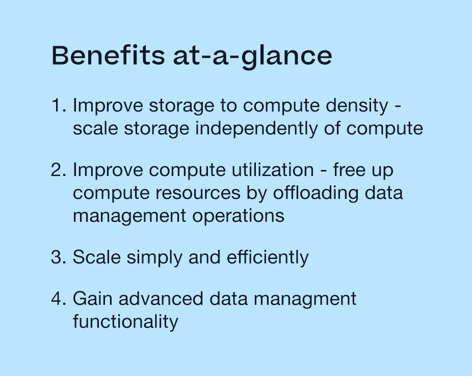 Benefits at-a-glance: 1. Improve storage to compete density - scale storage independently of compute 2. Improve compute utilization - free up compute resources by offloading data management operations 3. Scale simply and efficiently 4. Gain advanced data management functionality